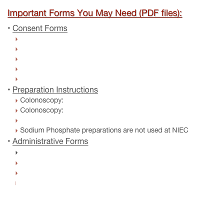 Important Forms You May Need (PDF files):
Consent Forms
Colonoscopy
Gastroscopy
Combination of Colonoscopy/Gastroscopy
Sigmoidoscopy
Release of Information
Preparation Instructions
Colonoscopy: Golytely / Nulytely
Colonoscopy: Magnesium Citrate
Gastroscopy
Sodium Phosphate preparations are not used at NIEC
Administrative Forms
New Patient Registration and Medical History Form
Living Will/Durable Power of Attorney for Health Care
HIPAA Notice of Privacy Practices
Patient Rights & Responsibilities